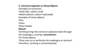 C. Corrosive Ingestion or Sharp Objects
Examples of corrosives:
•Acids (HCl, sulfuric acid)
•Alkalis (bleach, sodium hydroxide)
Examples of sharp objects:
•Pins
•Glass
•Razor blades
Reason
Vomiting brings the corrosive substance back through
the esophagus, causing a second burn.
For sharp objects,
•They may cut or perforate the esophagus or stomach.
Therefore, vomiting is contraindicated.
 