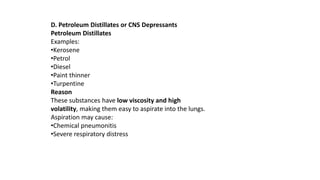 D. Petroleum Distillates or CNS Depressants
Petroleum Distillates
Examples:
•Kerosene
•Petrol
•Diesel
•Paint thinner
•Turpentine
Reason
These substances have low viscosity and high
volatility, making them easy to aspirate into the lungs.
Aspiration may cause:
•Chemical pneumonitis
•Severe respiratory distress
 