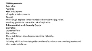 CNS Depressants
Examples:
•Opioids
•Benzodiazepines
•Tricyclic antidepressants
Reason
These drugs depress consciousness and reduce the gag reflex.
Vomiting greatly increases the risk of aspiration.
E. Poisons that are Inherently Emetic
Examples:
Copper sulfate
Zinc sulfate
These substances already cause vomiting naturally.
Reason
Inducing additional vomiting offers no benefit and may worsen dehydration and
electrolyte imbalance.
 