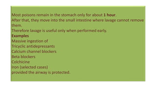 Most poisons remain in the stomach only for about 1 hour.
After that, they move into the small intestine where lavage cannot remove
them.
Therefore lavage is useful only when performed early.
Examples
Massive ingestion of
Tricyclic antidepressants
Calcium channel blockers
Beta blockers
Colchicine
Iron (selected cases)
provided the airway is protected.
 