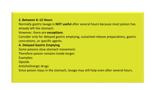 2. Between 6–12 Hours
Normally gastric lavage is NOT useful after several hours because most poison has
already left the stomach.
However, there are exceptions.
Consider only for delayed gastric emptying, sustained-release preparations, gastric
concretions, or specific agents.
A. Delayed Gastric Emptying
Some poisons slow stomach movement.
Therefore poison remains inside longer.
Examples:
Opioids
Anticholinergic drugs
Since poison stays in the stomach, lavage may still help even after several hours.
 