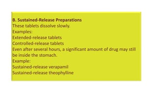 B. Sustained-Release Preparations
These tablets dissolve slowly.
Examples:
Extended-release tablets
Controlled-release tablets
Even after several hours, a significant amount of drug may still
be inside the stomach.
Example:
Sustained-release verapamil
Sustained-release theophylline
 