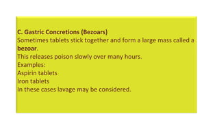 C. Gastric Concretions (Bezoars)
Sometimes tablets stick together and form a large mass called a
bezoar.
This releases poison slowly over many hours.
Examples:
Aspirin tablets
Iron tablets
In these cases lavage may be considered.
 