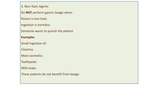 3. Non-Toxic Agents
Do NOT perform gastric lavage when:
Poison is non-toxic
Ingestion is harmless
Someone wants to punish the patient
Examples
Small ingestion of:
Vitamins
Most cosmetics
Toothpaste
Mild soaps
These patients do not benefit from lavage.
 