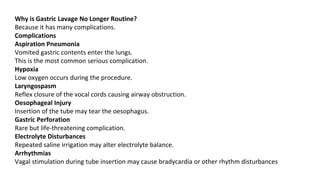 Why is Gastric Lavage No Longer Routine?
Because it has many complications.
Complications
Aspiration Pneumonia
Vomited gastric contents enter the lungs.
This is the most common serious complication.
Hypoxia
Low oxygen occurs during the procedure.
Laryngospasm
Reflex closure of the vocal cords causing airway obstruction.
Oesophageal Injury
Insertion of the tube may tear the oesophagus.
Gastric Perforation
Rare but life-threatening complication.
Electrolyte Disturbances
Repeated saline irrigation may alter electrolyte balance.
Arrhythmias
Vagal stimulation during tube insertion may cause bradycardia or other rhythm disturbances.
 