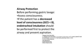 Airway Protection
Before performing gastric lavage:
•Assess consciousness.
•If the patient has a decreased
level of consciousness (GCS < 8),
endotracheal intubation should
be performed first to protect the
airway and prevent aspiration.
*Glasgow Coma Scale (GCS)
The Glasgow Coma Scale (GCS) is a neurological scoring system used to assess a patient's level
of consciousness, especially after head injury, poisoning, stroke, or coma.
It evaluates three responses:
1.Eye Opening (E)
2.Verbal Response (V)
3.Motor Response (M)
 