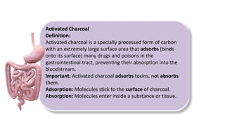 Activated Charcoal
Definition:
Activated charcoal is a specially processed form of carbon
with an extremely large surface area that adsorbs (binds
onto its surface) many drugs and poisons in the
gastrointestinal tract, preventing their absorption into the
bloodstream.
Important: Activated charcoal adsorbs toxins, not absorbs
them.
Adsorption: Molecules stick to the surface of charcoal.
Absorption: Molecules enter inside a substance or tissue.
 