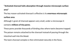 "Activated charcoal halts absorption through massive microscopic surface
area"
The key reason activated charcoal is effective is its enormous microscopic
surface area.
Although 1 gram of charcoal appears very small, under a microscope it
contains millions of tiny pores.
These pores provide thousands of binding sites where toxins become trapped.
The poison remains attached to the charcoal instead of passing through the
intestinal wall into the blood.
The toxin-charcoal complex is then eliminated naturally in the feces.
 