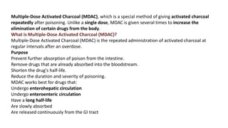 Multiple-Dose Activated Charcoal (MDAC), which is a special method of giving activated charcoal
repeatedly after poisoning. Unlike a single dose, MDAC is given several times to increase the
elimination of certain drugs from the body.
What is Multiple-Dose Activated Charcoal (MDAC)?
Multiple-Dose Activated Charcoal (MDAC) is the repeated administration of activated charcoal at
regular intervals after an overdose.
Purpose
Prevent further absorption of poison from the intestine.
Remove drugs that are already absorbed into the bloodstream.
Shorten the drug's half-life.
Reduce the duration and severity of poisoning.
MDAC works best for drugs that:
Undergo enterohepatic circulation
Undergo enteroenteric circulation
Have a long half-life
Are slowly absorbed
Are released continuously from the GI tract
 