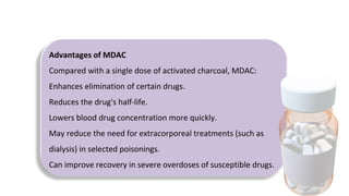Advantages of MDAC
Compared with a single dose of activated charcoal, MDAC:
Enhances elimination of certain drugs.
Reduces the drug's half-life.
Lowers blood drug concentration more quickly.
May reduce the need for extracorporeal treatments (such as
dialysis) in selected poisonings.
Can improve recovery in severe overdoses of susceptible drugs.
 