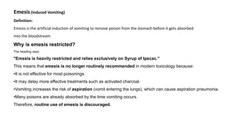 Emesis (Induced Vomiting)
Definition:
Emesis is the artificial induction of vomiting to remove poison from the stomach before it gets absorbed
into the bloodstream.
Why is emesis restricted?
The heading says:
"Emesis is heavily restricted and relies exclusively on Syrup of Ipecac."
This means that emesis is no longer routinely recommended in modern toxicology because:
•It is not effective for most poisonings.
•It may delay more effective treatments such as activated charcoal.
•Vomiting increases the risk of aspiration (vomit entering the lungs), which can cause aspiration pneumonia.
•Many poisons are already absorbed by the time vomiting occurs.
Therefore, routine use of emesis is discouraged.
 