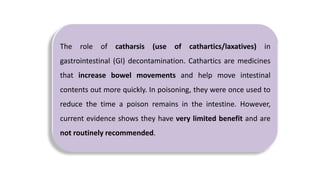 The role of catharsis (use of cathartics/laxatives) in
gastrointestinal (GI) decontamination. Cathartics are medicines
that increase bowel movements and help move intestinal
contents out more quickly. In poisoning, they were once used to
reduce the time a poison remains in the intestine. However,
current evidence shows they have very limited benefit and are
not routinely recommended.
 