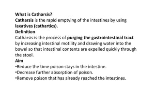 What is Catharsis?
Catharsis is the rapid emptying of the intestines by using
laxatives (cathartics).
Definition
Catharsis is the process of purging the gastrointestinal tract
by increasing intestinal motility and drawing water into the
bowel so that intestinal contents are expelled quickly through
the stool.
Aim
•Reduce the time poison stays in the intestine.
•Decrease further absorption of poison.
•Remove poison that has already reached the intestines.
 