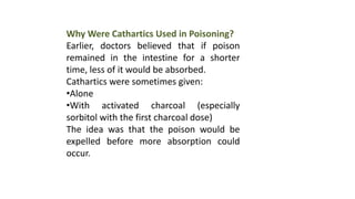 Why Were Cathartics Used in Poisoning?
Earlier, doctors believed that if poison
remained in the intestine for a shorter
time, less of it would be absorbed.
Cathartics were sometimes given:
•Alone
•With activated charcoal (especially
sorbitol with the first charcoal dose)
The idea was that the poison would be
expelled before more absorption could
occur.
 