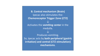 B. Central mechanism (Brain)
Ipecac also stimulates the:
Chemoreceptor Trigger Zone (CTZ)
↓
Activates the vomiting center in the
medulla.
↓
Produces vomiting.
So, Ipecac acts by both peripheral (gastric
irritation) and central (CTZ stimulation)
mechanisms.
 