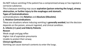 Do NOT induce vomiting if the patient has a compromised airway or has ingested a
corrosive substance.
This is because vomiting may cause aspiration (poison entering the lungs), airway
obstruction, or further injury to the esophagus and stomach.
Types of Contraindications
contraindications into Relative and Absolute (Obsolete).
1. Relative Contraindications
These are situations where inducing vomiting is generally avoided, but the decision
depends on the poison, amount ingested, and clinical condition.
A. Infants (<1 year) and Elderly Patients
Reason
Weak cough and gag reflex
Higher risk of aspiration pneumonia
Unable to protect their airway
Clinical significance
Vomiting can cause stomach contents to enter the lungs.
 