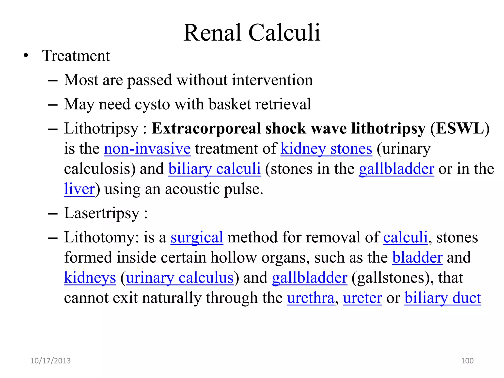 Renal Calculi

• Treatment
– Most are passed without intervention
– May need cysto with basket retrieval
– Lithotripsy : Extracorporeal shock wave lithotripsy (ESWL)
is the non-invasive treatment of kidney stones (urinary
calculosis) and biliary calculi (stones in the gallbladder or in the
liver) using an acoustic pulse.
– Lasertripsy :
– Lithotomy: is a surgical method for removal of calculi, stones
formed inside certain hollow organs, such as the bladder and
kidneys (urinary calculus) and gallbladder (gallstones), that
cannot exit naturally through the urethra, ureter or biliary duct

10/17/2013

100

 