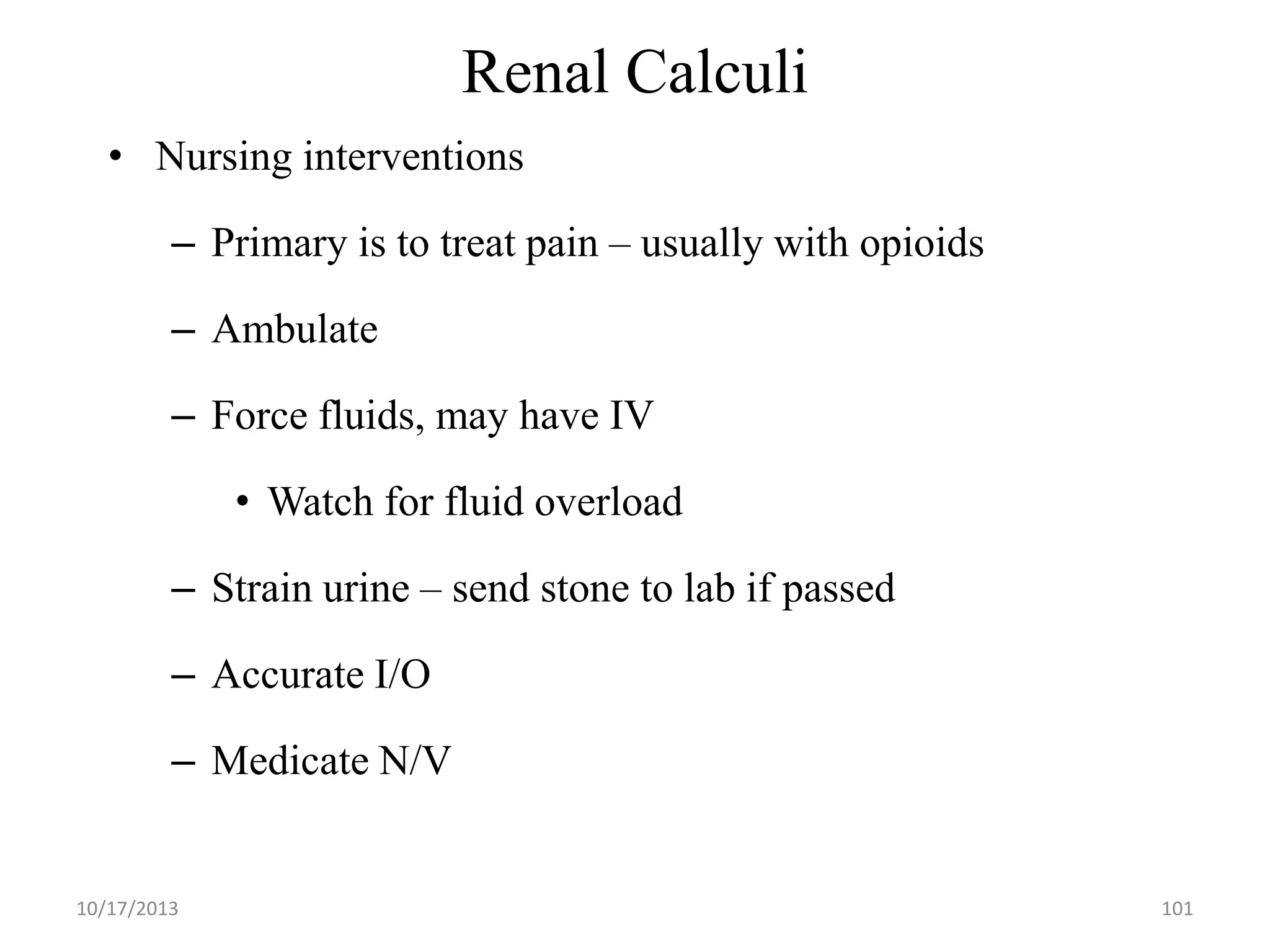 Renal Calculi
• Nursing interventions
– Primary is to treat pain – usually with opioids
– Ambulate

– Force fluids, may have IV
• Watch for fluid overload

– Strain urine – send stone to lab if passed
– Accurate I/O

– Medicate N/V

10/17/2013

101

 