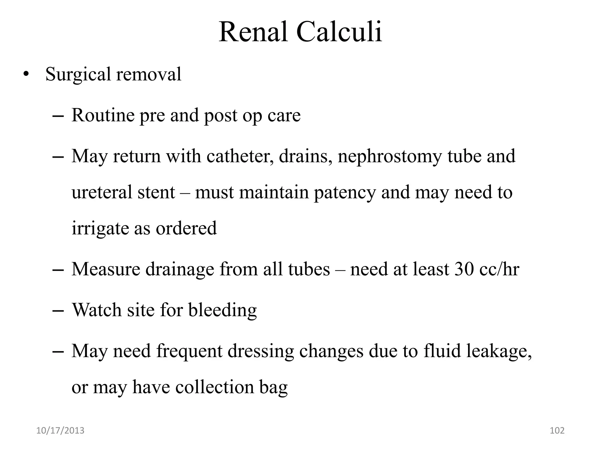 Renal Calculi
• Surgical removal
– Routine pre and post op care
– May return with catheter, drains, nephrostomy tube and

ureteral stent – must maintain patency and may need to
irrigate as ordered

– Measure drainage from all tubes – need at least 30 cc/hr
– Watch site for bleeding
– May need frequent dressing changes due to fluid leakage,
or may have collection bag
10/17/2013

102

 
