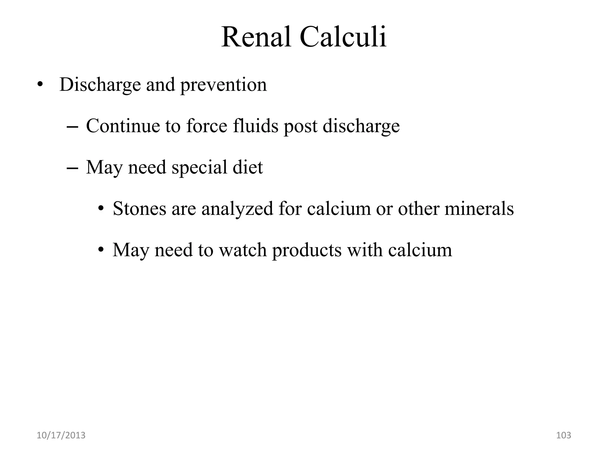 Renal Calculi
• Discharge and prevention

– Continue to force fluids post discharge
– May need special diet

• Stones are analyzed for calcium or other minerals
• May need to watch products with calcium

10/17/2013

103

 