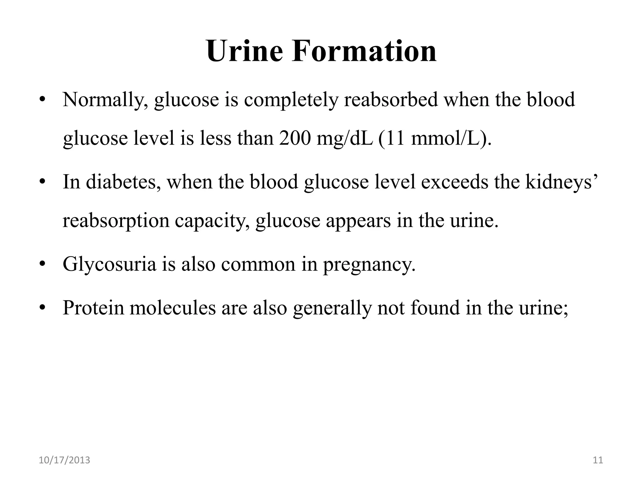 Urine Formation
• Normally, glucose is completely reabsorbed when the blood

glucose level is less than 200 mg/dL (11 mmol/L).
• In diabetes, when the blood glucose level exceeds the kidneys’

reabsorption capacity, glucose appears in the urine.
• Glycosuria is also common in pregnancy.
• Protein molecules are also generally not found in the urine;

10/17/2013

11

 