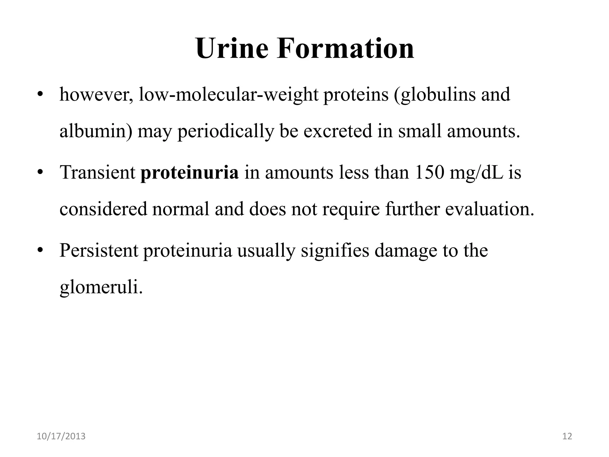Urine Formation
• however, low-molecular-weight proteins (globulins and

albumin) may periodically be excreted in small amounts.
• Transient proteinuria in amounts less than 150 mg/dL is

considered normal and does not require further evaluation.
• Persistent proteinuria usually signifies damage to the
glomeruli.

10/17/2013

12

 