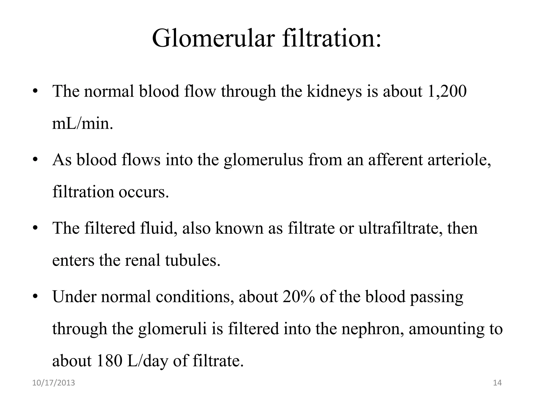 Glomerular filtration:
• The normal blood flow through the kidneys is about 1,200
mL/min.
• As blood flows into the glomerulus from an afferent arteriole,

filtration occurs.
• The filtered fluid, also known as filtrate or ultrafiltrate, then

enters the renal tubules.
• Under normal conditions, about 20% of the blood passing
through the glomeruli is filtered into the nephron, amounting to
about 180 L/day of filtrate.
10/17/2013

14

 