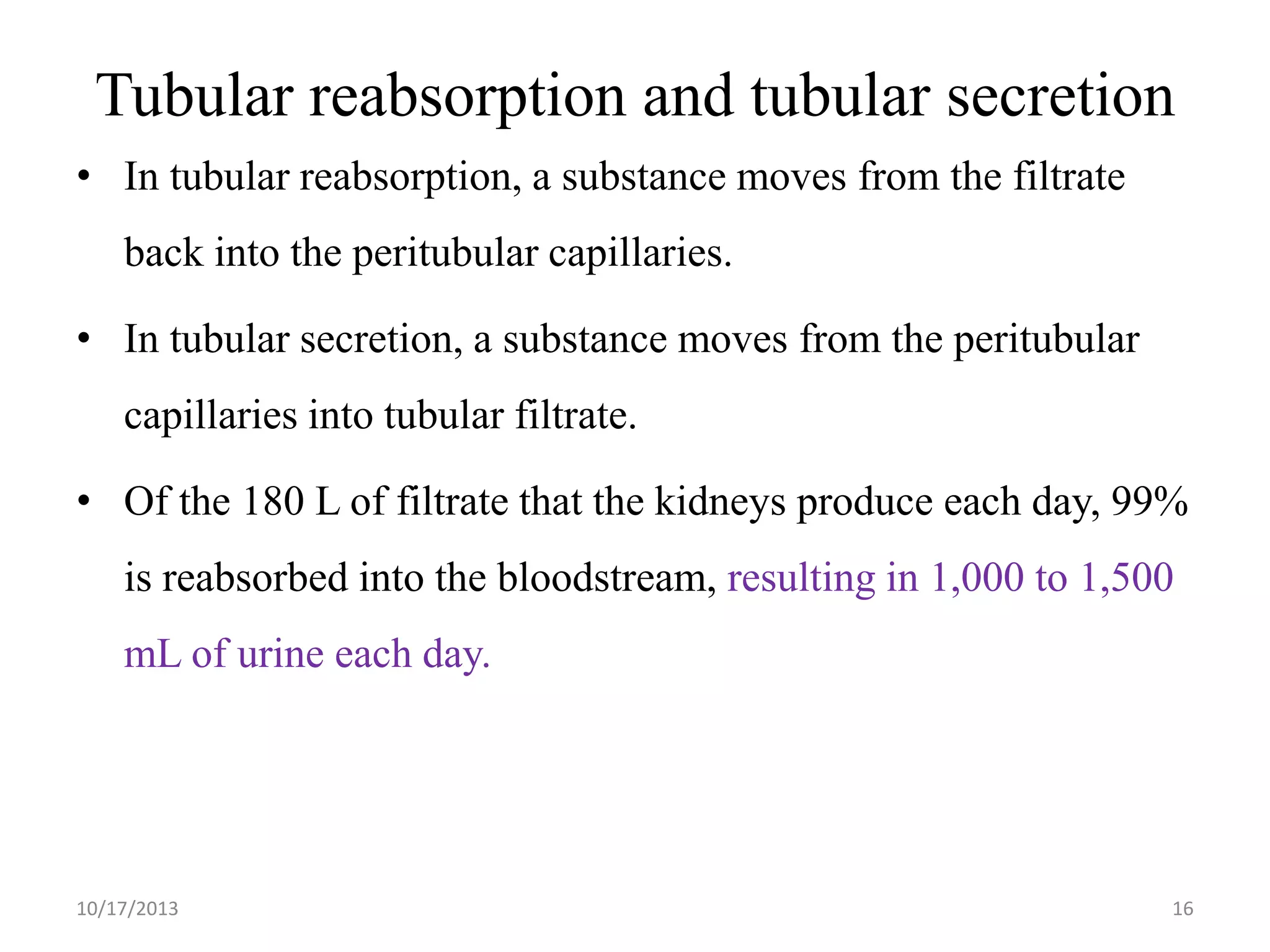 Tubular reabsorption and tubular secretion
• In tubular reabsorption, a substance moves from the filtrate

back into the peritubular capillaries.
• In tubular secretion, a substance moves from the peritubular
capillaries into tubular filtrate.
• Of the 180 L of filtrate that the kidneys produce each day, 99%
is reabsorbed into the bloodstream, resulting in 1,000 to 1,500
mL of urine each day.

10/17/2013

16

 