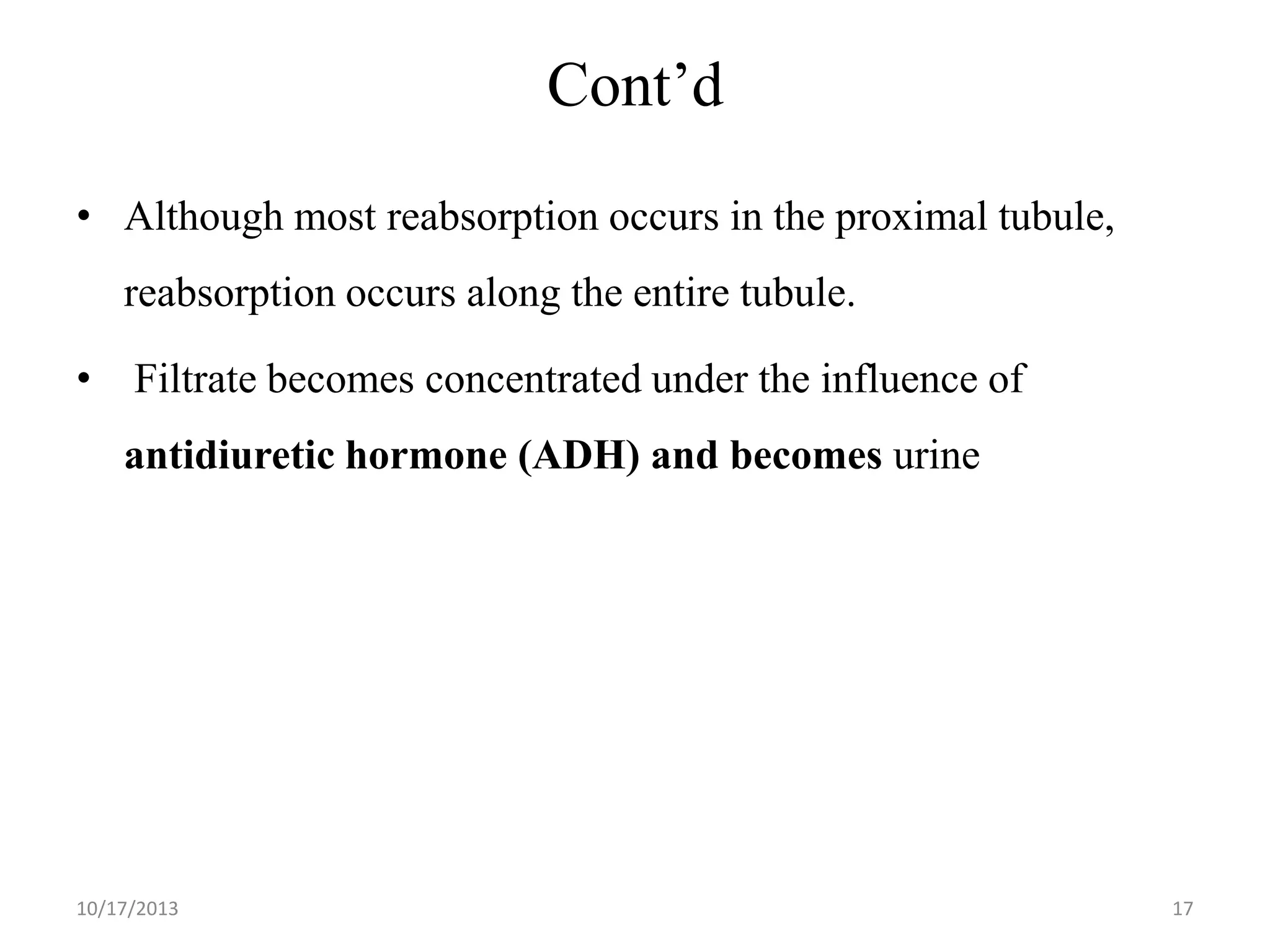 Cont’d
• Although most reabsorption occurs in the proximal tubule,
reabsorption occurs along the entire tubule.
•

Filtrate becomes concentrated under the influence of

antidiuretic hormone (ADH) and becomes urine

10/17/2013

17

 