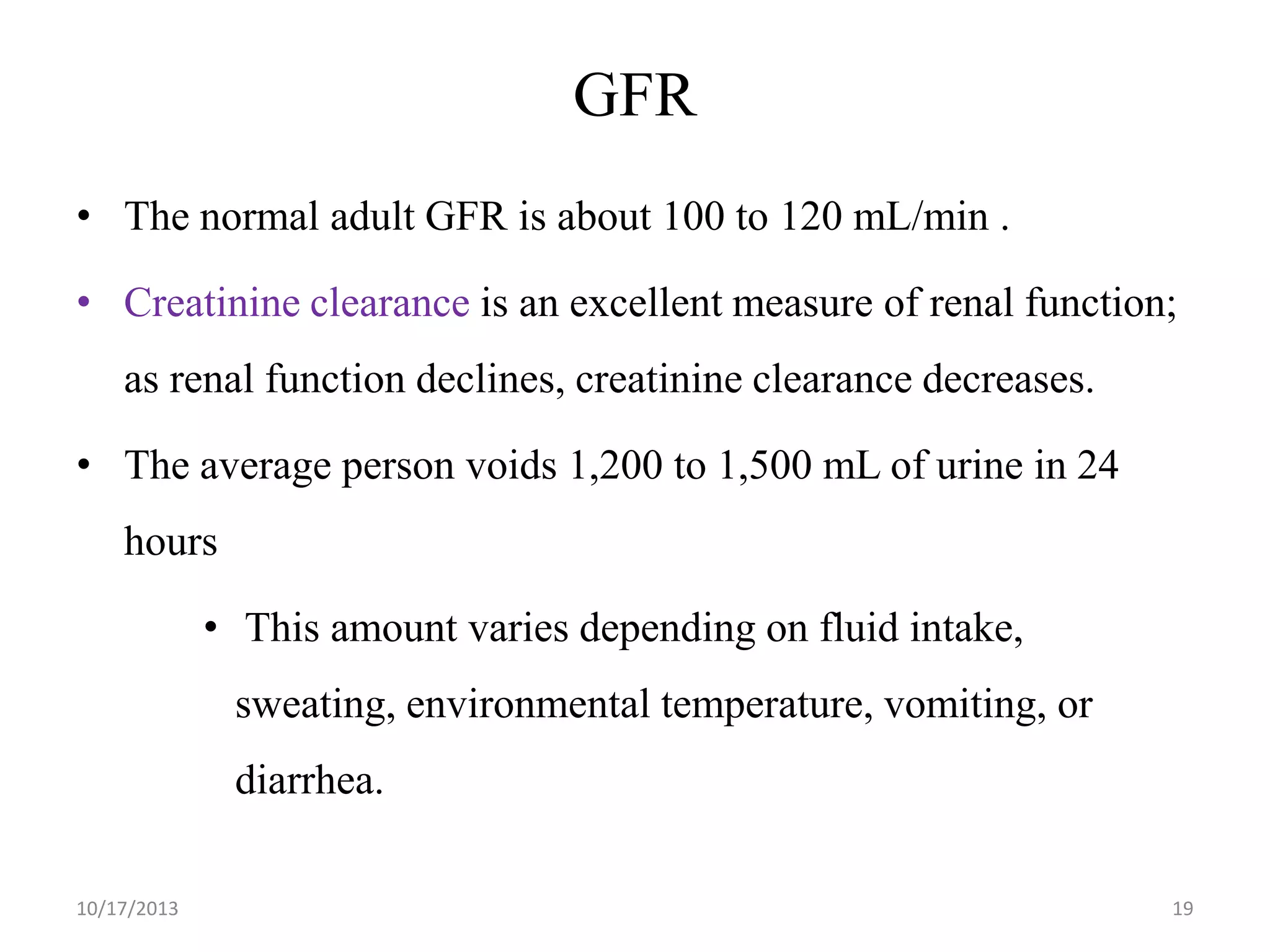 GFR
• The normal adult GFR is about 100 to 120 mL/min .
• Creatinine clearance is an excellent measure of renal function;
as renal function declines, creatinine clearance decreases.

• The average person voids 1,200 to 1,500 mL of urine in 24
hours

• This amount varies depending on fluid intake,
sweating, environmental temperature, vomiting, or
diarrhea.
10/17/2013

19

 