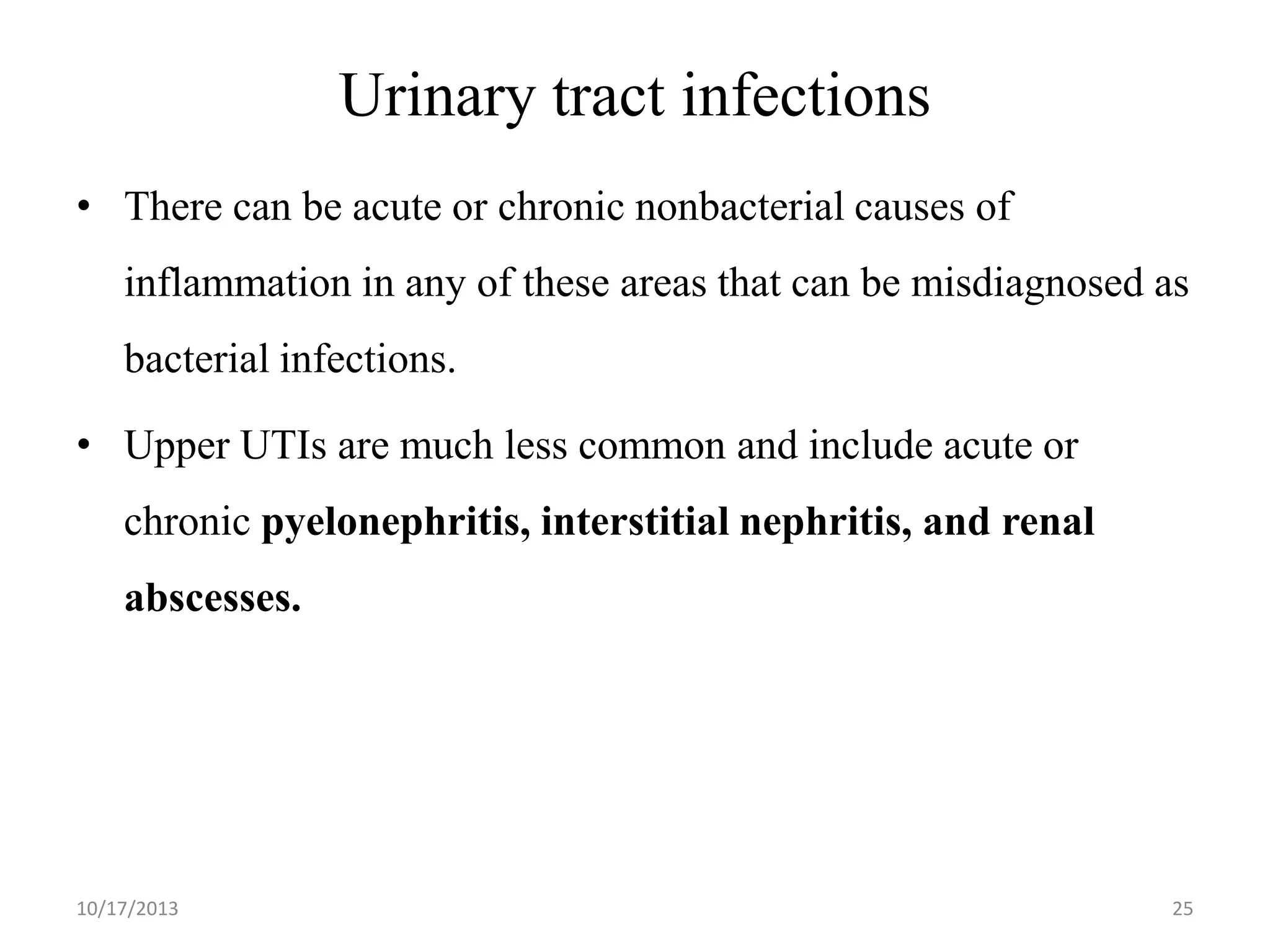 Urinary tract infections
• There can be acute or chronic nonbacterial causes of
inflammation in any of these areas that can be misdiagnosed as
bacterial infections.
• Upper UTIs are much less common and include acute or

chronic pyelonephritis, interstitial nephritis, and renal
abscesses.

10/17/2013

25

 