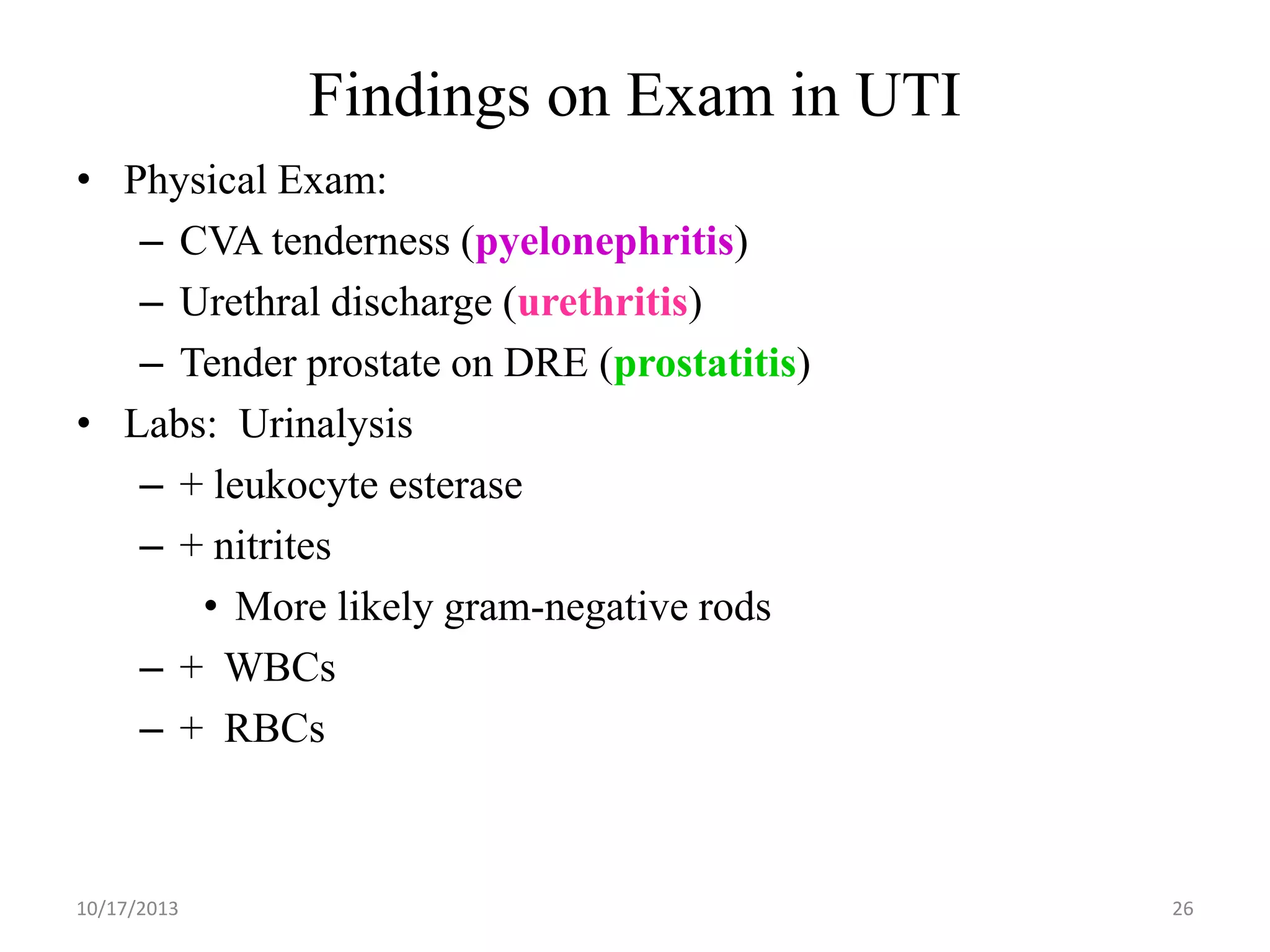 Findings on Exam in UTI
• Physical Exam:
– CVA tenderness (pyelonephritis)
– Urethral discharge (urethritis)
– Tender prostate on DRE (prostatitis)
• Labs: Urinalysis
– + leukocyte esterase
– + nitrites
• More likely gram-negative rods
– + WBCs
– + RBCs

10/17/2013

26

 