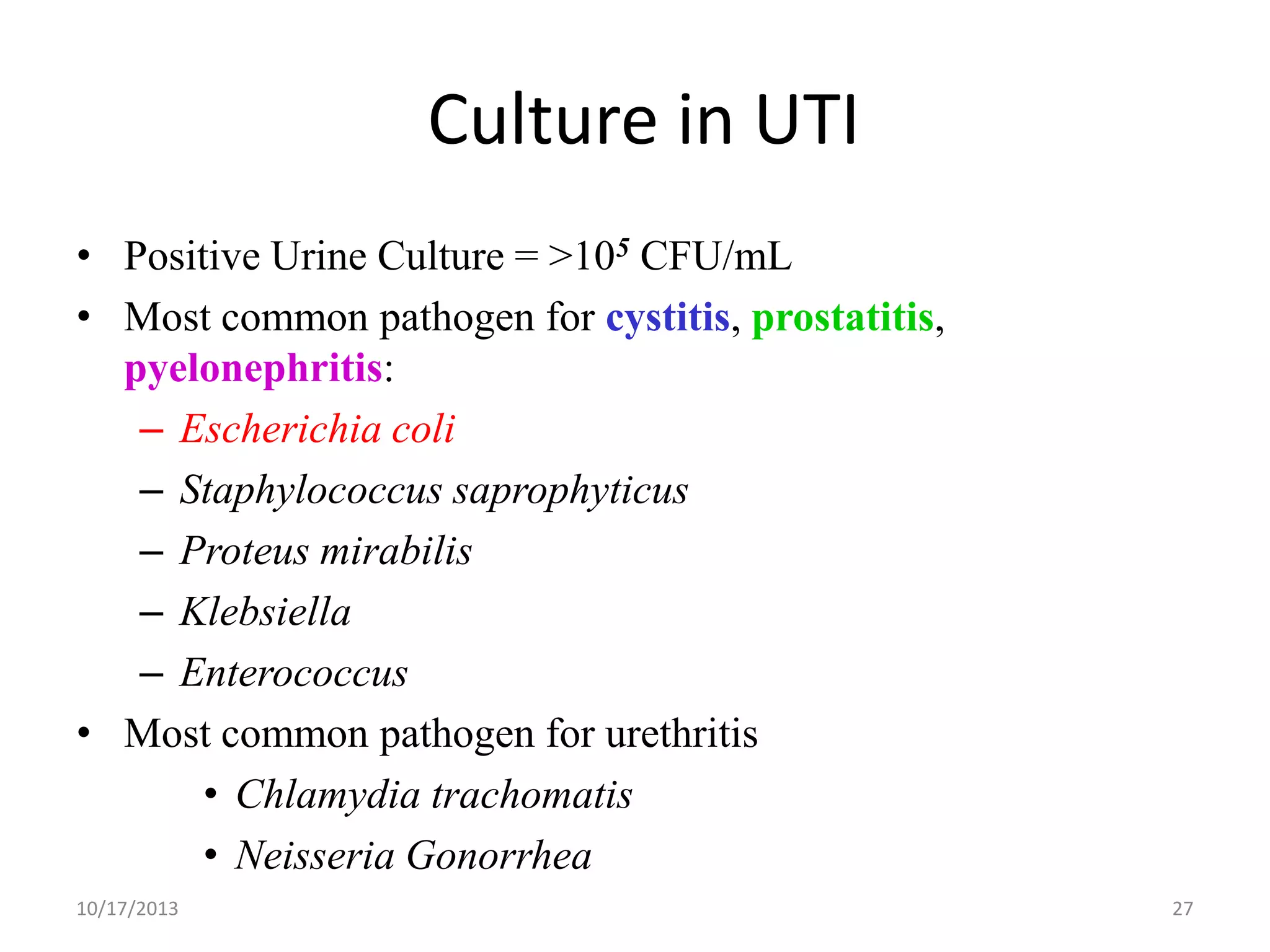 Culture in UTI
• Positive Urine Culture = >105 CFU/mL
• Most common pathogen for cystitis, prostatitis,
pyelonephritis:
– Escherichia coli
– Staphylococcus saprophyticus
– Proteus mirabilis
– Klebsiella
– Enterococcus
• Most common pathogen for urethritis
• Chlamydia trachomatis
• Neisseria Gonorrhea
10/17/2013

27

 