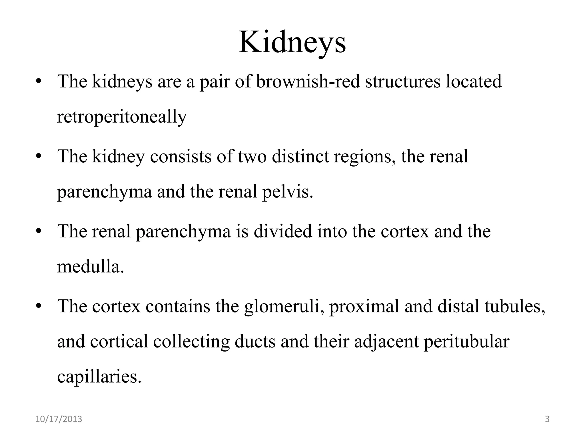 Kidneys
• The kidneys are a pair of brownish-red structures located

retroperitoneally
• The kidney consists of two distinct regions, the renal
parenchyma and the renal pelvis.
• The renal parenchyma is divided into the cortex and the
medulla.
• The cortex contains the glomeruli, proximal and distal tubules,
and cortical collecting ducts and their adjacent peritubular
capillaries.
10/17/2013

3

 