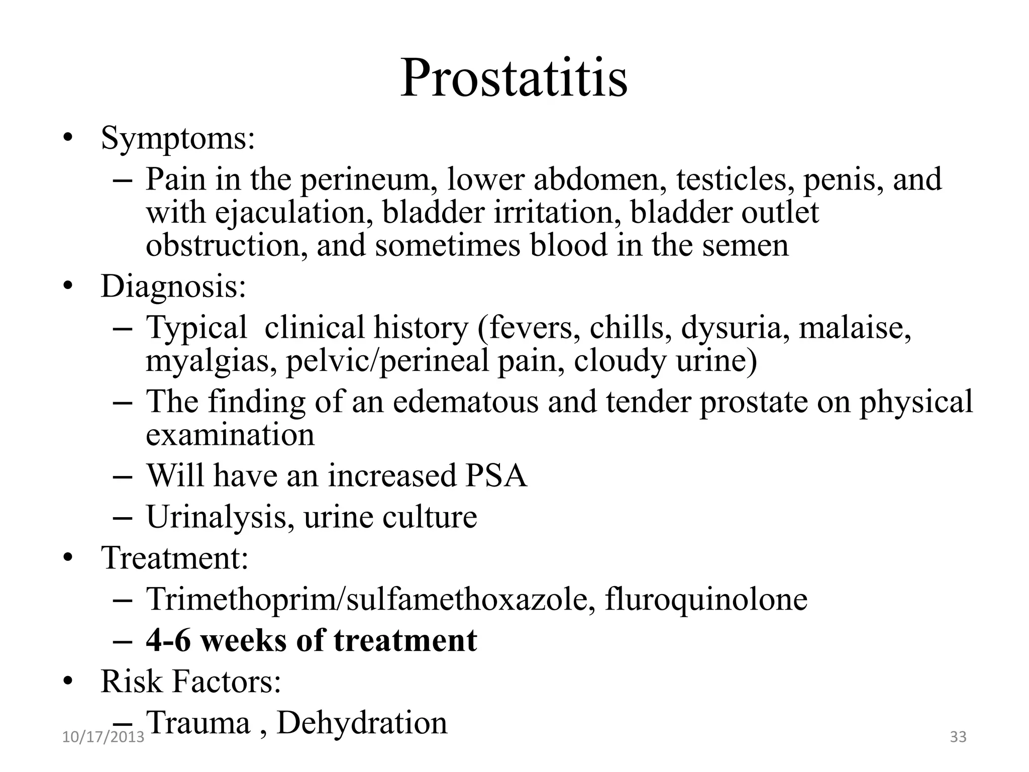 Prostatitis
• Symptoms:
– Pain in the perineum, lower abdomen, testicles, penis, and
with ejaculation, bladder irritation, bladder outlet
obstruction, and sometimes blood in the semen
• Diagnosis:
– Typical clinical history (fevers, chills, dysuria, malaise,
myalgias, pelvic/perineal pain, cloudy urine)
– The finding of an edematous and tender prostate on physical
examination
– Will have an increased PSA
– Urinalysis, urine culture
• Treatment:
– Trimethoprim/sulfamethoxazole, fluroquinolone
– 4-6 weeks of treatment
• Risk Factors:
– Trauma , Dehydration
10/17/2013
33

 