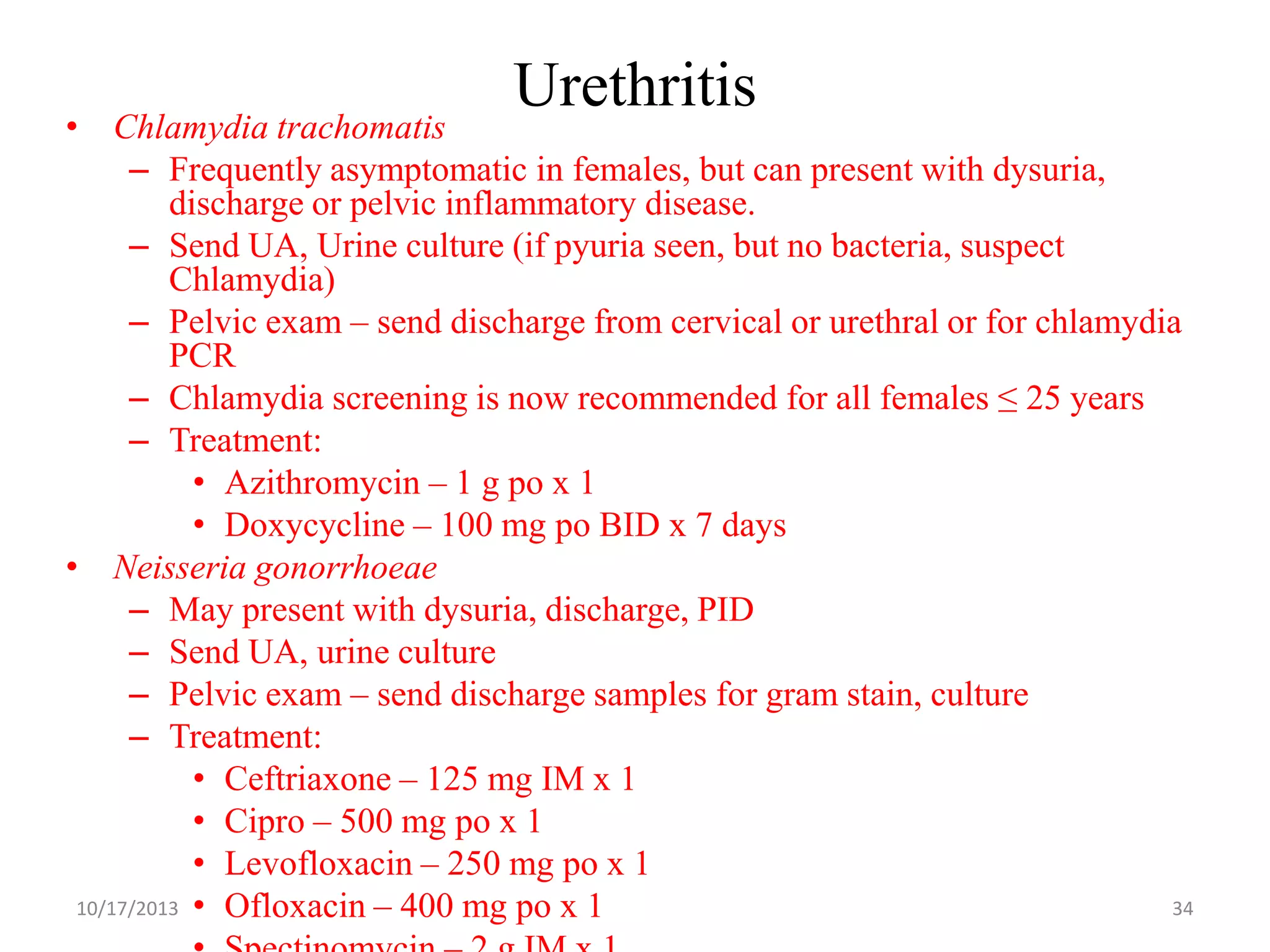 Urethritis

• Chlamydia trachomatis
– Frequently asymptomatic in females, but can present with dysuria,
discharge or pelvic inflammatory disease.
– Send UA, Urine culture (if pyuria seen, but no bacteria, suspect
Chlamydia)
– Pelvic exam – send discharge from cervical or urethral or for chlamydia
PCR
– Chlamydia screening is now recommended for all females ≤ 25 years
– Treatment:
• Azithromycin – 1 g po x 1
• Doxycycline – 100 mg po BID x 7 days
• Neisseria gonorrhoeae
– May present with dysuria, discharge, PID
– Send UA, urine culture
– Pelvic exam – send discharge samples for gram stain, culture
– Treatment:
• Ceftriaxone – 125 mg IM x 1
• Cipro – 500 mg po x 1
• Levofloxacin – 250 mg po x 1
10/17/2013 • Ofloxacin – 400 mg po x 1
34

 