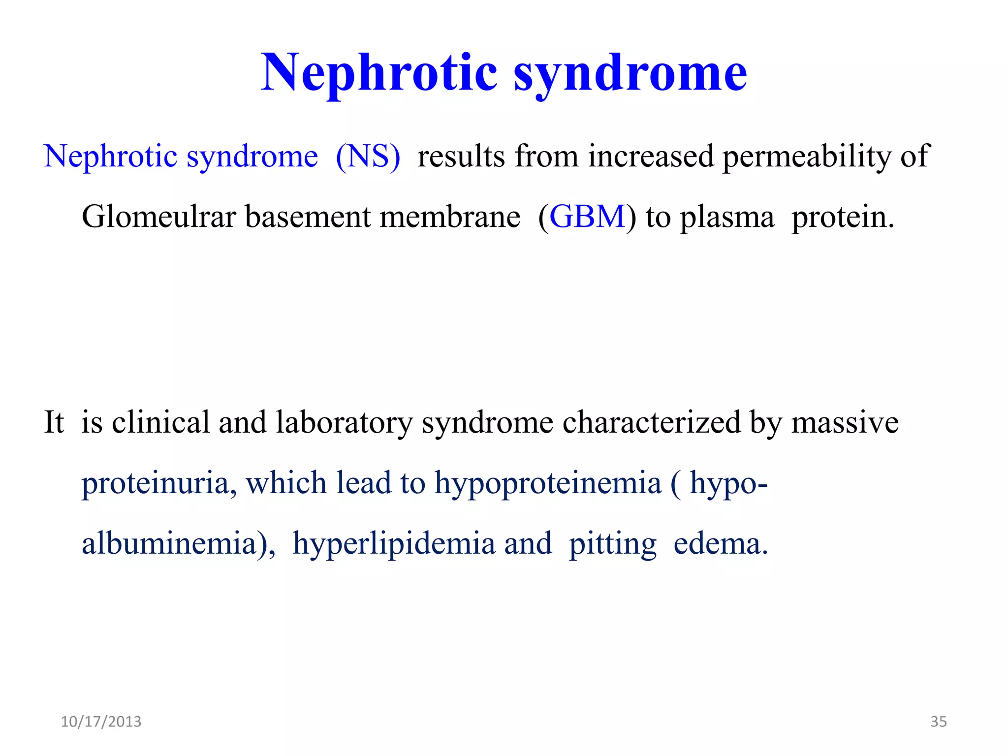 Nephrotic syndrome
Nephrotic syndrome (NS) results from increased permeability of

Glomeulrar basement membrane (GBM) to plasma protein.

It is clinical and laboratory syndrome characterized by massive

proteinuria, which lead to hypoproteinemia ( hypoalbuminemia), hyperlipidemia and pitting edema.

10/17/2013

35

 