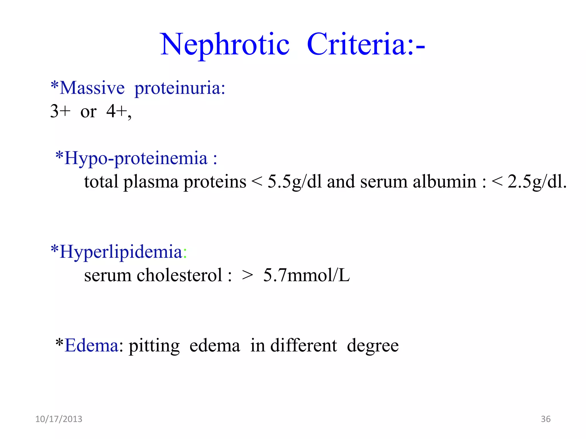 Nephrotic Criteria:*Massive proteinuria:
3+ or 4+,
*Hypo-proteinemia :
total plasma proteins < 5.5g/dl and serum albumin : < 2.5g/dl.

*Hyperlipidemia:
serum cholesterol : > 5.7mmol/L

*Edema: pitting edema in different degree

10/17/2013

36

 