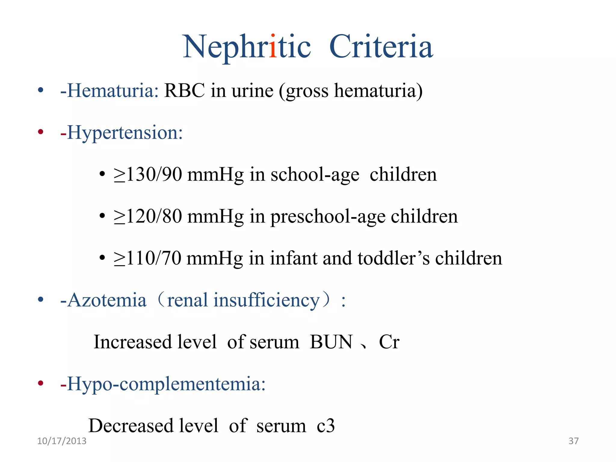 Nephritic Criteria
• -Hematuria: RBC in urine (gross hematuria)
• -Hypertension:

• ≥130/90 mmHg in school-age children
• ≥120/80 mmHg in preschool-age children

• ≥110/70 mmHg in infant and toddler’s children
• -Azotemia（renal insufficiency）:

Increased level of serum BUN 、Cr
• -Hypo-complementemia:
10/17/2013

Decreased level of serum c3

37

 