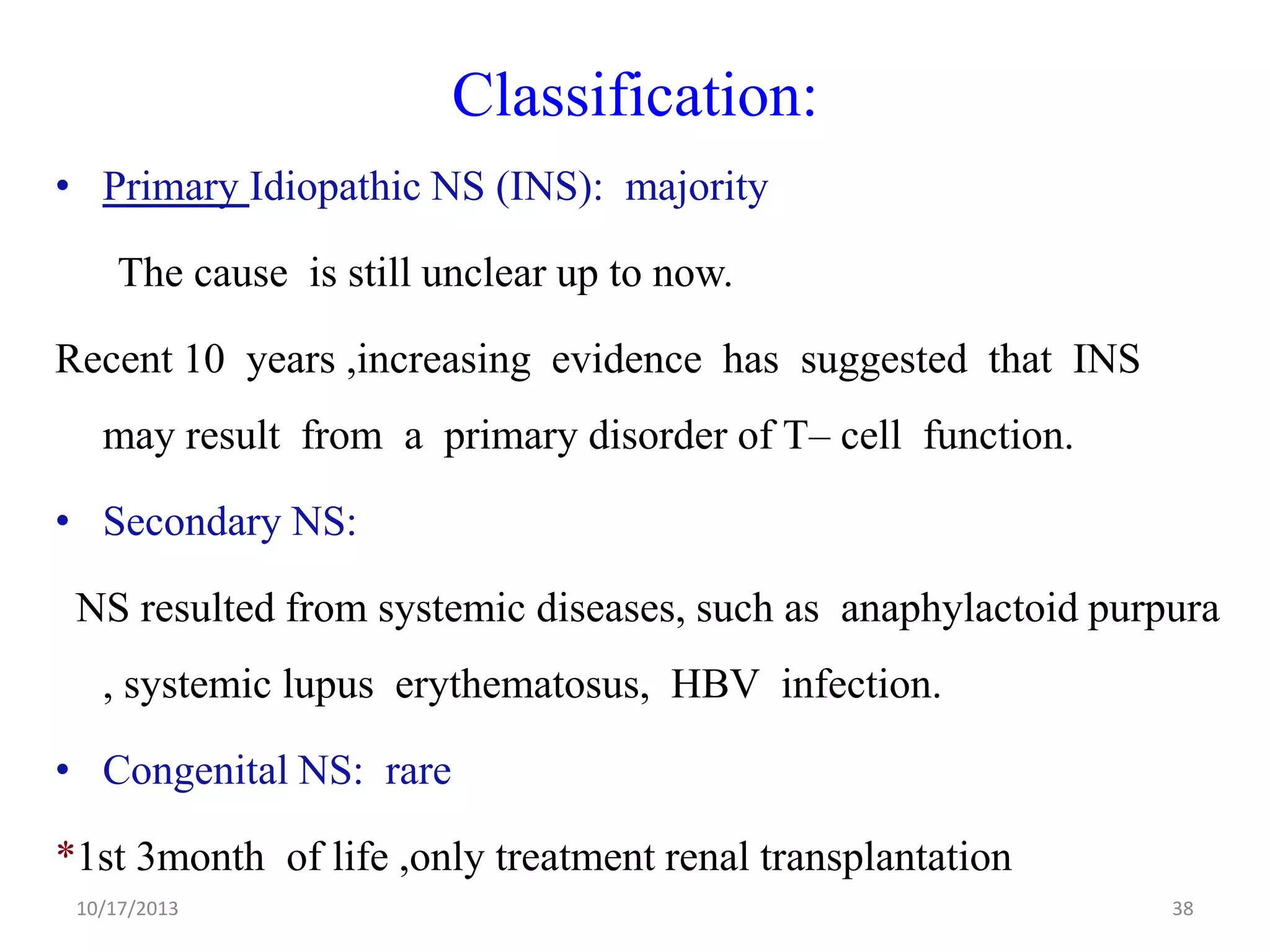 Classification:
• Primary Idiopathic NS (INS): majority
The cause is still unclear up to now.

Recent 10 years ,increasing evidence has suggested that INS
may result from a primary disorder of T– cell function.

• Secondary NS:
NS resulted from systemic diseases, such as anaphylactoid purpura

, systemic lupus erythematosus, HBV infection.
• Congenital NS: rare
*1st 3month of life ,only treatment renal transplantation
10/17/2013

38

 
