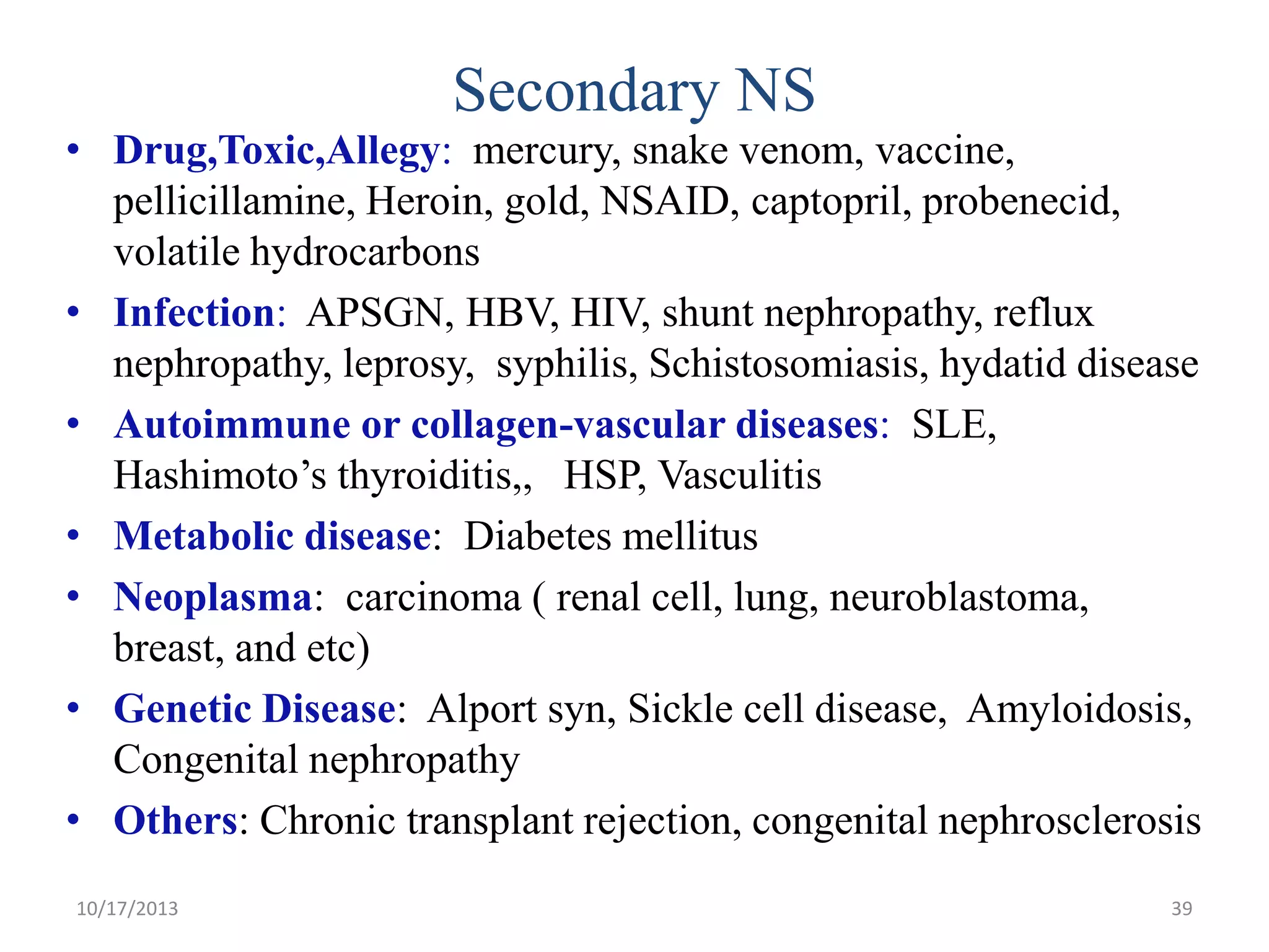 Secondary NS
• Drug,Toxic,Allegy: mercury, snake venom, vaccine,
pellicillamine, Heroin, gold, NSAID, captopril, probenecid,
volatile hydrocarbons
• Infection: APSGN, HBV, HIV, shunt nephropathy, reflux
nephropathy, leprosy, syphilis, Schistosomiasis, hydatid disease
• Autoimmune or collagen-vascular diseases: SLE,
Hashimoto’s thyroiditis,, HSP, Vasculitis
• Metabolic disease: Diabetes mellitus
• Neoplasma: carcinoma ( renal cell, lung, neuroblastoma,
breast, and etc)
• Genetic Disease: Alport syn, Sickle cell disease, Amyloidosis,
Congenital nephropathy
• Others: Chronic transplant rejection, congenital nephrosclerosis
10/17/2013

39

 