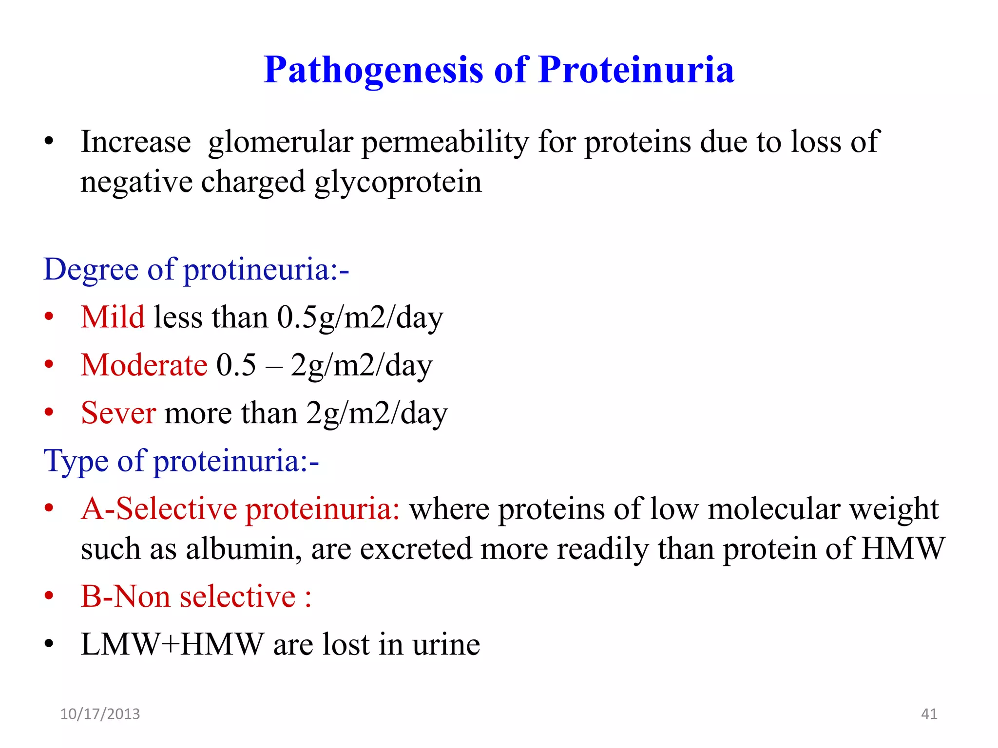 Pathogenesis of Proteinuria
• Increase glomerular permeability for proteins due to loss of
negative charged glycoprotein
Degree of protineuria:• Mild less than 0.5g/m2/day
• Moderate 0.5 – 2g/m2/day
• Sever more than 2g/m2/day
Type of proteinuria:• A-Selective proteinuria: where proteins of low molecular weight
such as albumin, are excreted more readily than protein of HMW
• B-Non selective :
• LMW+HMW are lost in urine
10/17/2013

41

 