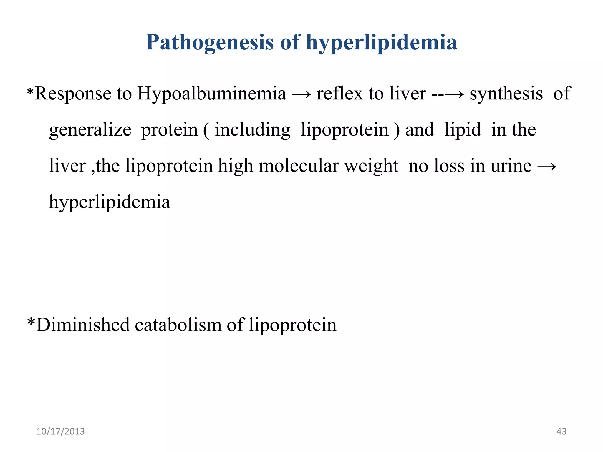 Pathogenesis of hyperlipidemia
*Response to Hypoalbuminemia → reflex to liver --→ synthesis of

generalize protein ( including lipoprotein ) and lipid in the
liver ,the lipoprotein high molecular weight no loss in urine →
hyperlipidemia

*Diminished catabolism of lipoprotein

10/17/2013

43

 