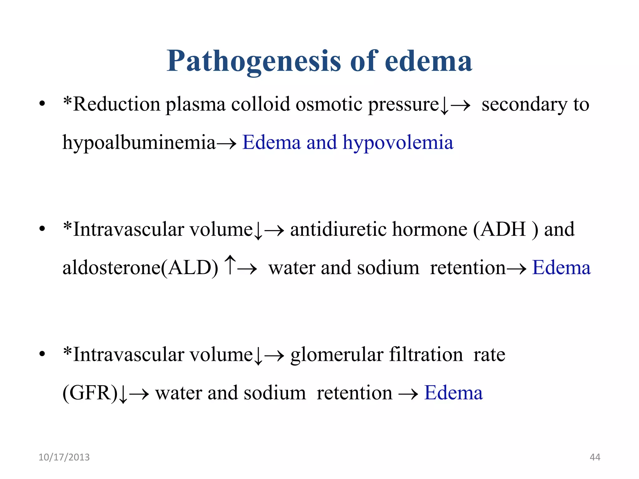 Pathogenesis of edema
• *Reduction plasma colloid osmotic pressure↓ secondary to
hypoalbuminemia Edema and hypovolemia

• *Intravascular volume↓ antidiuretic hormone (ADH ) and

aldosterone(ALD)  water and sodium retention Edema

• *Intravascular volume↓ glomerular filtration rate
(GFR)↓ water and sodium retention  Edema
10/17/2013

44

 