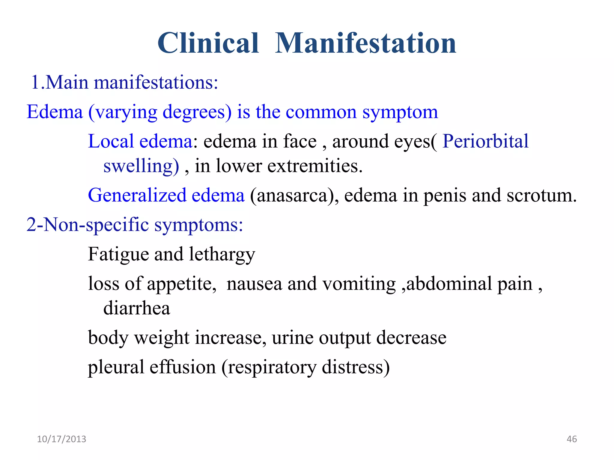 Clinical Manifestation
1.Main manifestations:
Edema (varying degrees) is the common symptom
Local edema: edema in face , around eyes( Periorbital
swelling) , in lower extremities.
Generalized edema (anasarca), edema in penis and scrotum.
2-Non-specific symptoms:
Fatigue and lethargy
loss of appetite, nausea and vomiting ,abdominal pain ,
diarrhea
body weight increase, urine output decrease
pleural effusion (respiratory distress)

10/17/2013

46

 