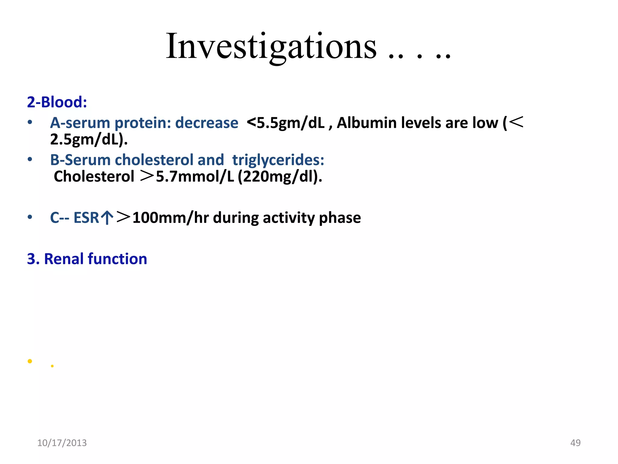 Investigations .. . ..
2-Blood:
• A-serum protein: decrease >5.5gm/dL , Albumin levels are low (＜
2.5gm/dL).
• B-Serum cholesterol and triglycerides:
Cholesterol ＞5.7mmol/L (220mg/dl).
• C-- ESR↑＞100mm/hr during activity phase
3. Renal function

• .

10/17/2013

49

 
