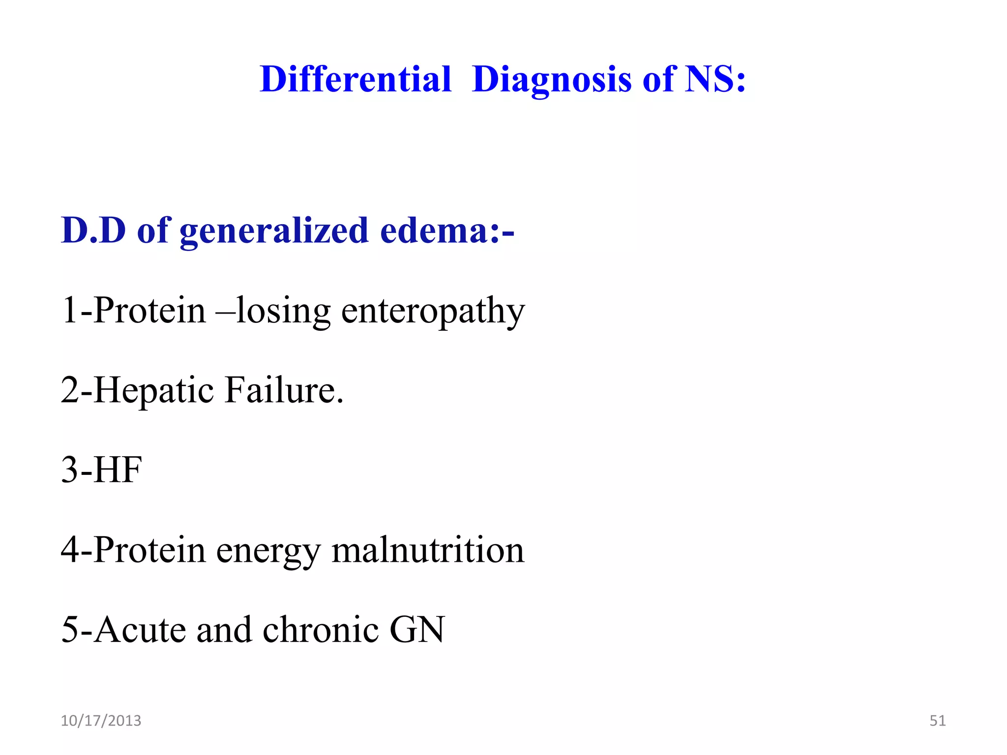 Differential Diagnosis of NS:

D.D of generalized edema:1-Protein –losing enteropathy

2-Hepatic Failure.
3-HF
4-Protein energy malnutrition
5-Acute and chronic GN
10/17/2013

51

 