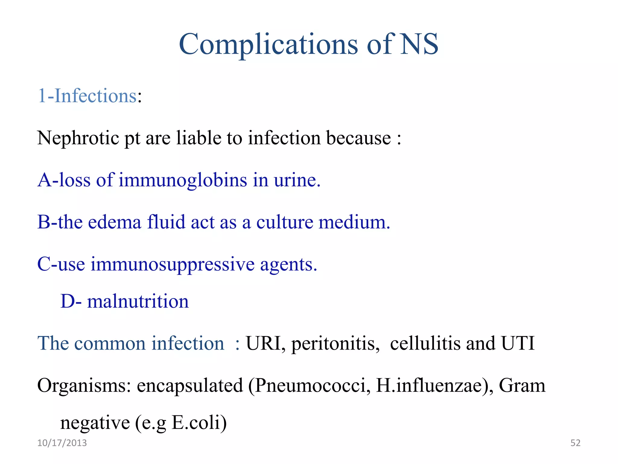 Complications of NS
1-Infections:

Nephrotic pt are liable to infection because :
A-loss of immunoglobins in urine.

B-the edema fluid act as a culture medium.
C-use immunosuppressive agents.

D- malnutrition
The common infection : URI, peritonitis, cellulitis and UTI
Organisms: encapsulated (Pneumococci, H.influenzae), Gram
negative (e.g E.coli)
10/17/2013

52

 