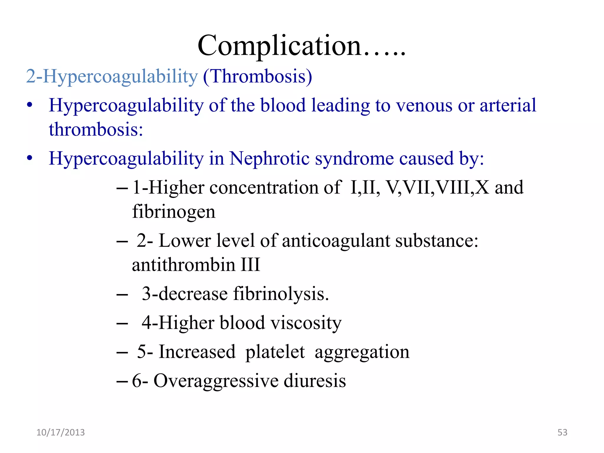 Complication…..
2-Hypercoagulability (Thrombosis)
• Hypercoagulability of the blood leading to venous or arterial
thrombosis:
• Hypercoagulability in Nephrotic syndrome caused by:
– 1-Higher concentration of I,II, V,VII,VIII,X and
fibrinogen
– 2- Lower level of anticoagulant substance:
antithrombin III
– 3-decrease fibrinolysis.
– 4-Higher blood viscosity
– 5- Increased platelet aggregation
– 6- Overaggressive diuresis
10/17/2013

53

 