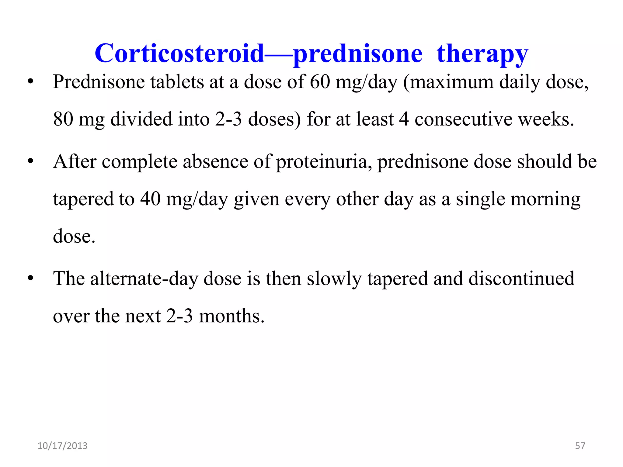 Corticosteroid—prednisone therapy
• Prednisone tablets at a dose of 60 mg/day (maximum daily dose,
80 mg divided into 2-3 doses) for at least 4 consecutive weeks.

• After complete absence of proteinuria, prednisone dose should be
tapered to 40 mg/day given every other day as a single morning
dose.
• The alternate-day dose is then slowly tapered and discontinued
over the next 2-3 months.

10/17/2013

57

 